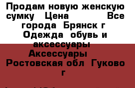 Продам новую женскую сумку › Цена ­ 1 900 - Все города, Брянск г. Одежда, обувь и аксессуары » Аксессуары   . Ростовская обл.,Гуково г.